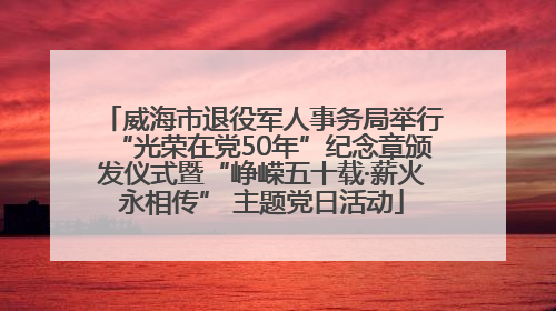 威海市退役军人事务局举行“光荣在党50年”纪念章颁发仪式暨“峥嵘五十载·薪火永相传” 主题党日活动
