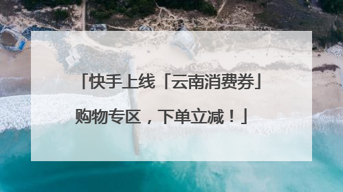 快手上线「云南消费券」购物专区，下单立减！