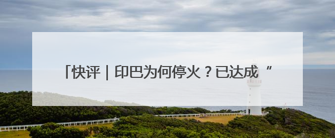 快评｜印巴为何停火？已达成“一场胜利，各自表述”的效果