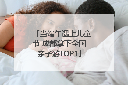 当端午遇上儿童节 成都拿下全国亲子游TOP1