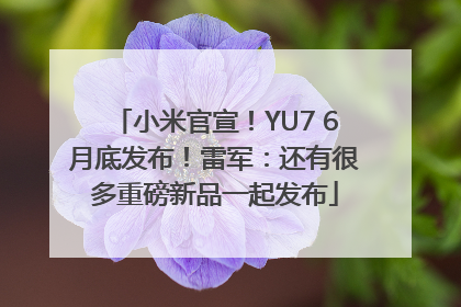 小米官宣！YU7 6月底发布！雷军：还有很多重磅新品一起发布