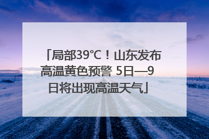 局部39℃！山东发布高温黄色预警 5日—9日将出现高温天气