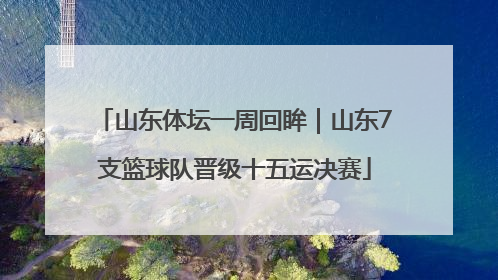 山东体坛一周回眸｜山东7支篮球队晋级十五运决赛