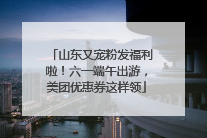 山东又宠粉发福利啦！六一端午出游，美团优惠券这样领