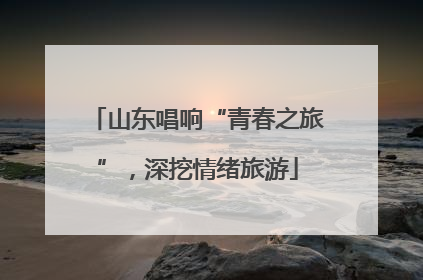 山东唱响“青春之旅”，深挖情绪旅游