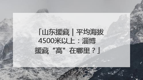 山东援藏｜平均海拔4500米以上：淄博援藏“高”在哪里？