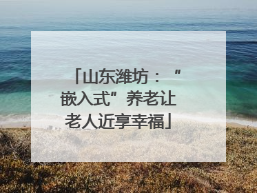 山东潍坊：“嵌入式”养老让老人近享幸福
