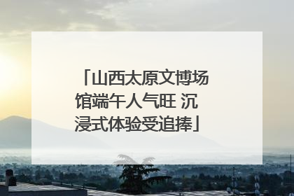 山西太原文博场馆端午人气旺 沉浸式体验受追捧