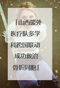山西援外医疗队多学科跨国联动 成功救治骨折同胞