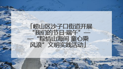 崂山区沙子口街道开展“我们的节日·端午”——“粽情山海间 童心乘风浪”文明实践活动