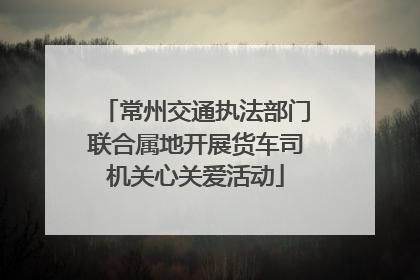常州交通执法部门联合属地开展货车司机关心关爱活动