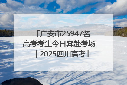 广安市25947名高考考生今日奔赴考场｜2025四川高考