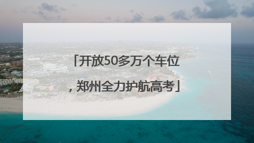 开放50多万个车位，郑州全力护航高考