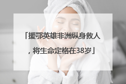 援鄂英雄非洲纵身救人，将生命定格在38岁