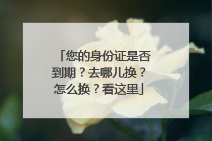 您的身份证是否到期？去哪儿换？怎么换？看这里