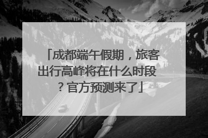 成都端午假期，旅客出行高峰将在什么时段？官方预测来了