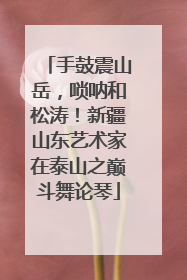 手鼓震山岳，唢呐和松涛！新疆山东艺术家在泰山之巅斗舞论琴