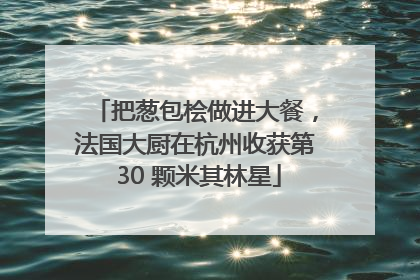 把葱包桧做进大餐，法国大厨在杭州收获第 30 颗米其林星