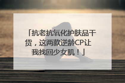 抗老抗氧化护肤品干货，这两款逆龄CP让我找回少女肌！