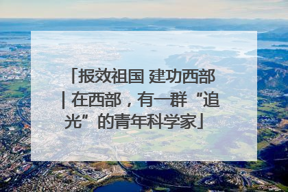 报效祖国 建功西部｜在西部，有一群“追光”的青年科学家