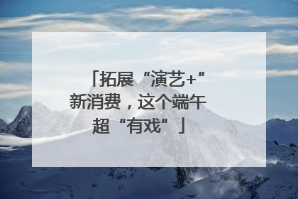 拓展“演艺+”新消费，这个端午超“有戏”