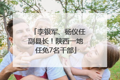 李银军、杨仪任副县长！陕西一地任免7名干部