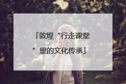 敦煌“行走课堂”里的文化传承