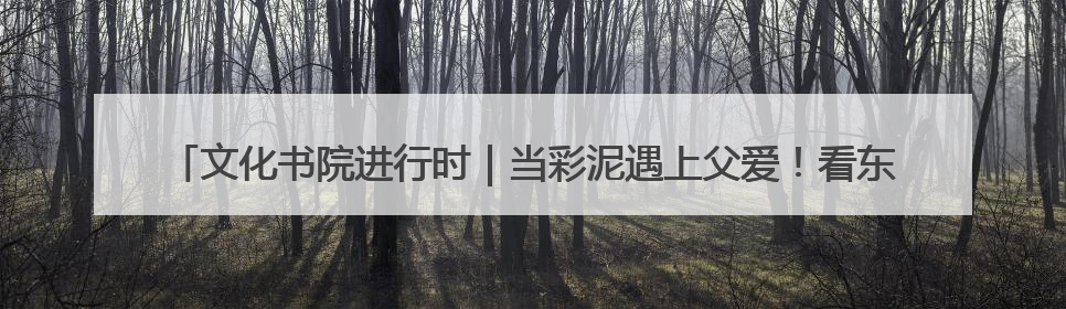 文化书院进行时｜当彩泥遇上父爱！看东方社区孩子们 “捏” 出心目中的爸爸