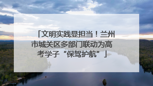文明实践显担当！兰州市城关区多部门联动为高考学子“保驾护航”