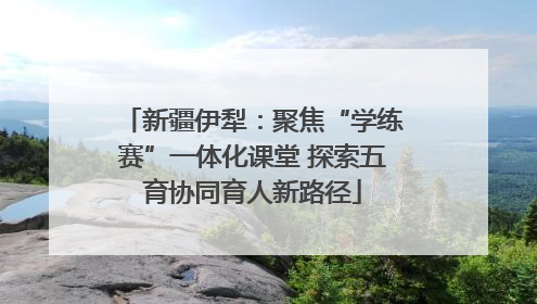 新疆伊犁：聚焦“学练赛”一体化课堂 探索五育协同育人新路径