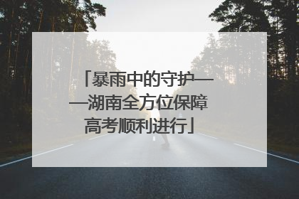 暴雨中的守护——湖南全方位保障高考顺利进行