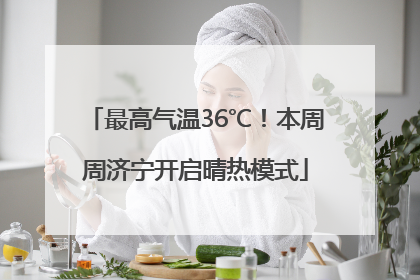 最高气温36℃！本周周济宁开启晴热模式