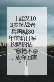 武汉103岁抗战老兵再喊80年前劝日军投降的话 “缴枪不杀，放你回家”