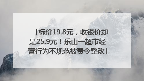标价19.8元，收银价却是25.9元！乐山一超市经营行为不规范被责令整改