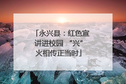 永兴县：红色宣讲进校园 “兴”火相传正当时