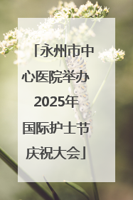 永州市中心医院举办2025年国际护士节庆祝大会