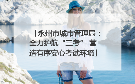 永州市城市管理局：全力护航“三考” 营造有序安心考试环境