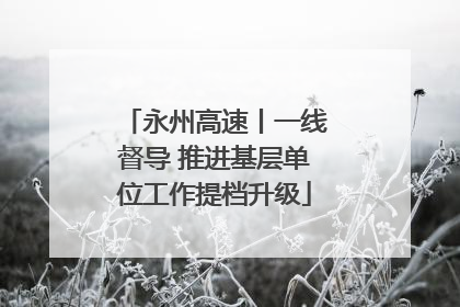 永州高速丨一线督导 推进基层单位工作提档升级