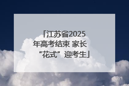 江苏省2025年高考结束 家长“花式”迎考生