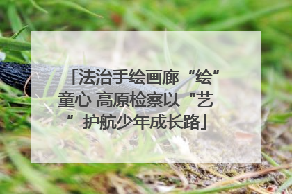 法治手绘画廊“绘”童心 高原检察以“艺”护航少年成长路