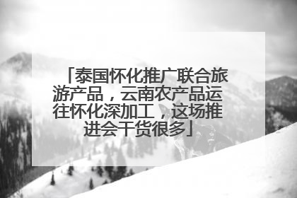 泰国怀化推广联合旅游产品，云南农产品运往怀化深加工，这场推进会干货很多