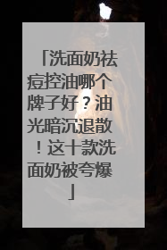 洗面奶祛痘控油哪个牌子好？油光暗沉退散！这十款洗面奶被夸爆
