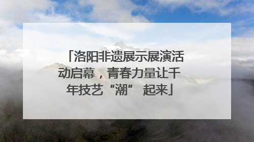 洛阳非遗展示展演活动启幕，青春力量让千年技艺“潮” 起来