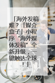 海外发稿难？「媒介盒子」小程序“海外媒体发稿”全新升级，一键触达全球！