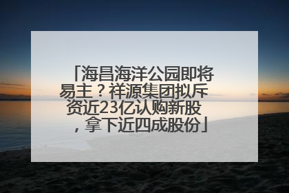 海昌海洋公园即将易主？祥源集团拟斥资近23亿认购新股，拿下近四成股份