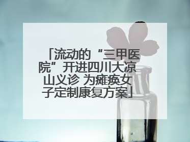 流动的“三甲医院”开进四川大凉山义诊 为瘫痪女子定制康复方案