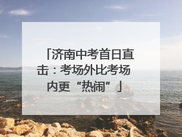 济南中考首日直击：考场外比考场内更“热闹”