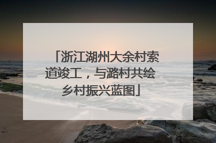 浙江湖州大余村索道竣工，与潞村共绘乡村振兴蓝图