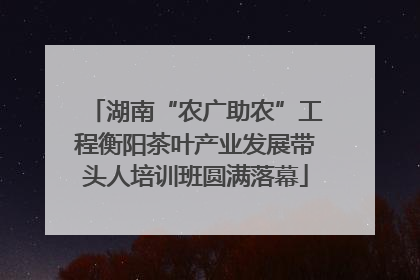 湖南“农广助农”工程衡阳茶叶产业发展带头人培训班圆满落幕