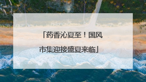 药香沁夏至！国风市集迎接盛夏来临